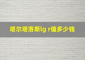 塔尔塔洛斯lg r值多少钱